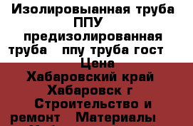 Изолировыанная труба ППУ , предизолированная труба , ппу труба гост 30732-2006 › Цена ­ 320 - Хабаровский край, Хабаровск г. Строительство и ремонт » Материалы   . Хабаровский край